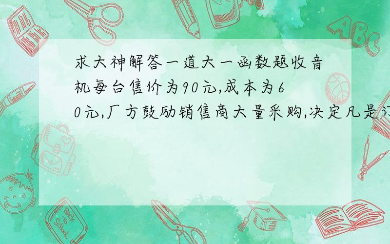 求大神解答一道大一函数题收音机每台售价为90元,成本为60元,厂方鼓励销售商大量采购,决定凡是订购量超过100台以上的,每多订购一台,售价就降低1分,但最低价为每台75.（2）将厂方所获得的