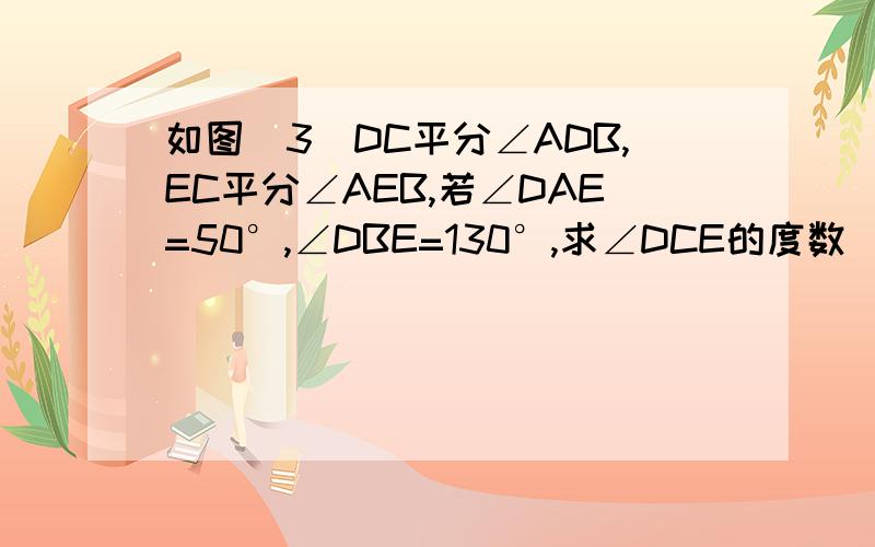 如图（3）DC平分∠ADB,EC平分∠AEB,若∠DAE=50°,∠DBE=130°,求∠DCE的度数