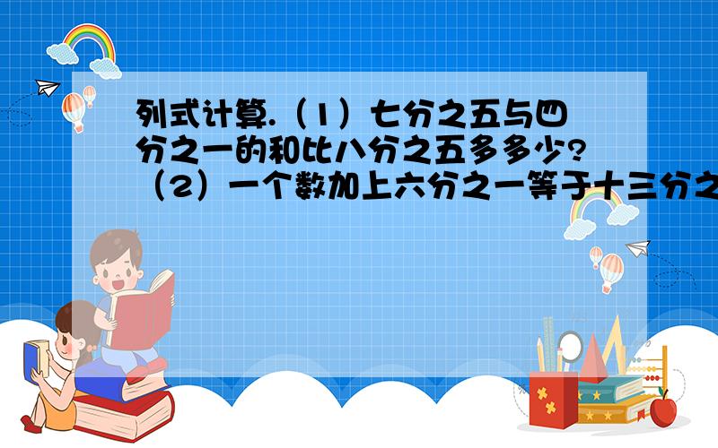 列式计算.（1）七分之五与四分之一的和比八分之五多多少?（2）一个数加上六分之一等于十三分之二与三分之一的和,这个数是多少?