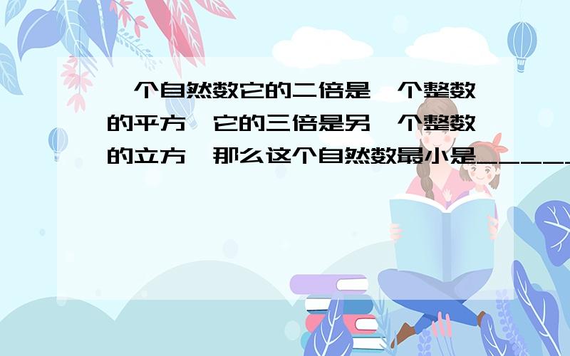 一个自然数它的二倍是一个整数的平方,它的三倍是另一个整数的立方,那么这个自然数最小是_____.