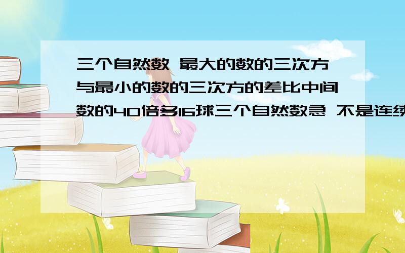 三个自然数 最大的数的三次方与最小的数的三次方的差比中间数的40倍多16球三个自然数急 不是连续的自然数