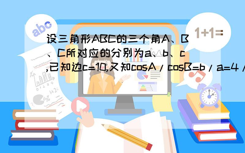 设三角形ABC的三个角A、B、C所对应的分别为a、b、c,已知边c=10,又知cosA/cosB=b/a=4/3,求a、b.