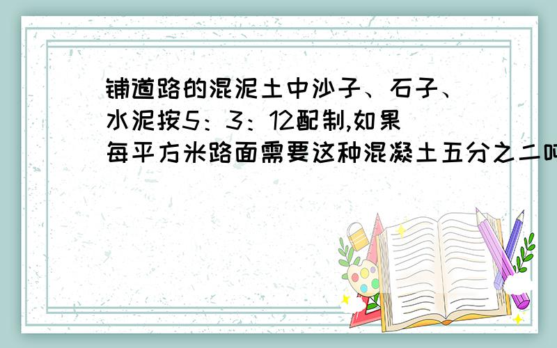 铺道路的混泥土中沙子、石子、水泥按5：3：12配制,如果每平方米路面需要这种混凝土五分之二吨,铺100平方米的路面需要沙子、石子、水泥各多少吨?