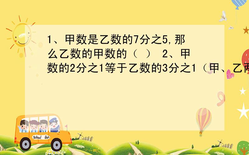 1、甲数是乙数的7分之5,那么乙数的甲数的（ ） 2、甲数的2分之1等于乙数的3分之1（甲、乙两数均不为0）,甲乙两数相比,（ ）3、a、b、c三个数均大于零,如果a×1=2分之1×b=4分之5×c,那么最小的