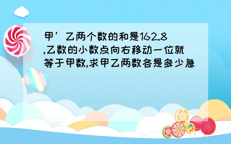 甲’乙两个数的和是162.8,乙数的小数点向右移动一位就等于甲数,求甲乙两数各是多少急