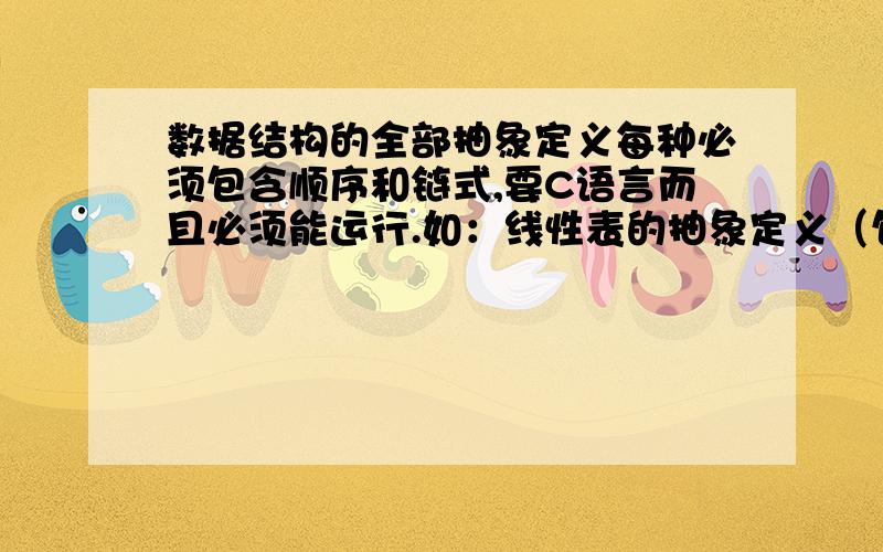 数据结构的全部抽象定义每种必须包含顺序和链式,要C语言而且必须能运行.如：线性表的抽象定义（包含顺序和链式两种）栈和队列的抽象定义（包含顺序和链式两种）.要一一分类回答,不