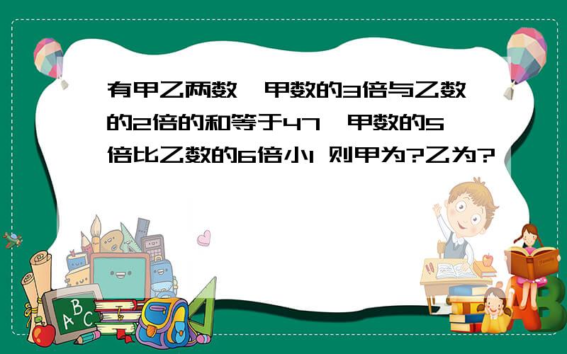 有甲乙两数,甲数的3倍与乙数的2倍的和等于47,甲数的5倍比乙数的6倍小1 则甲为?乙为?