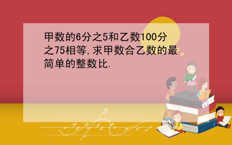 甲数的6分之5和乙数100分之75相等,求甲数合乙数的最简单的整数比.