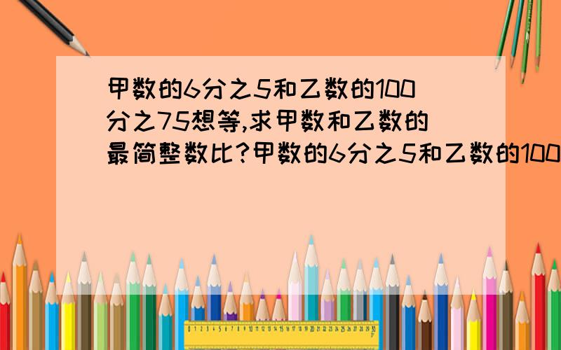 甲数的6分之5和乙数的100分之75想等,求甲数和乙数的最简整数比?甲数的6分之5和乙数的100分之75相等,求甲数和乙数的最简整数比?