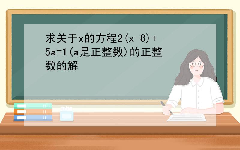 求关于x的方程2(x-8)+5a=1(a是正整数)的正整数的解