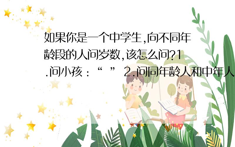 如果你是一个中学生,向不同年龄段的人问岁数,该怎么问?1.问小孩：“ ” 2.问同年龄人和中年人：“