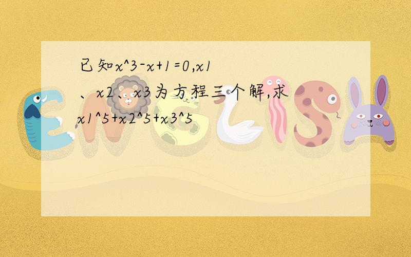 已知x^3-x+1=0,x1、x2、x3为方程三个解,求x1^5+x2^5+x3^5