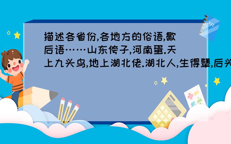 描述各省份,各地方的俗语,歇后语……山东侉子,河南蛋.天上九头鸟,地上湖北佬.湖北人,生得犟,后头来,前头放.上海小男人.山东驴子学马叫.南蛮子北侉子……