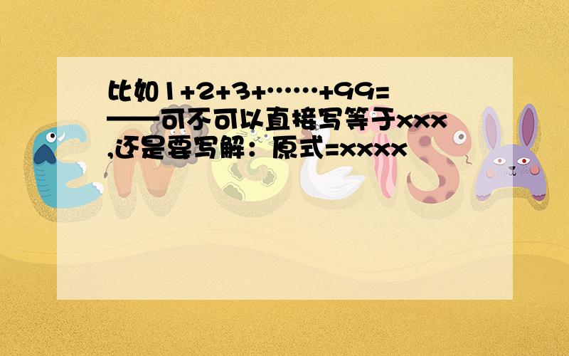 比如1+2+3+……+99=——可不可以直接写等于xxx,还是要写解：原式=xxxx