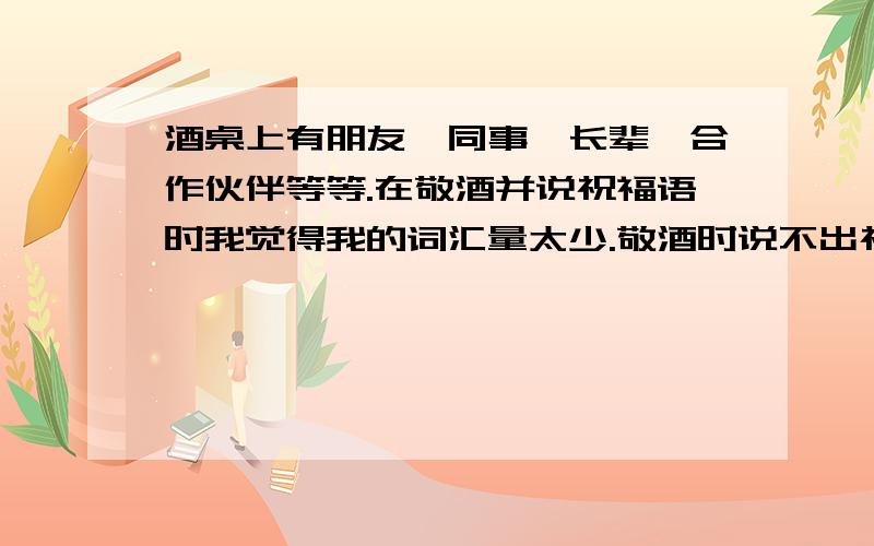 酒桌上有朋友,同事,长辈,合作伙伴等等.在敬酒并说祝福语时我觉得我的词汇量太少.敬酒时说不出祝福语而感到尴尬不堪.酒桌上的祝福语也是个人的文化水平的体现.我希望大家能帮我收集一