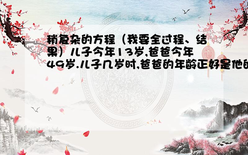 稍复杂的方程（我要全过程、结果）儿子今年13岁,爸爸今年49岁.儿子几岁时,爸爸的年龄正好是他的5倍?（列方程解答）