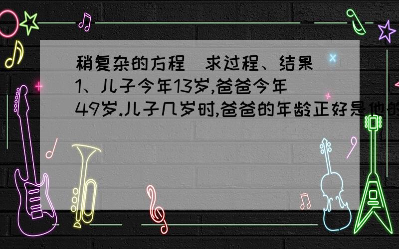 稍复杂的方程（求过程、结果）1、儿子今年13岁,爸爸今年49岁.儿子几岁时,爸爸的年龄正好是他的5倍?（列方程解答）2*、小芳买本子,共需3.7元.作文本：0.40元/本,0.35元/本,小芳买两种,共10本.