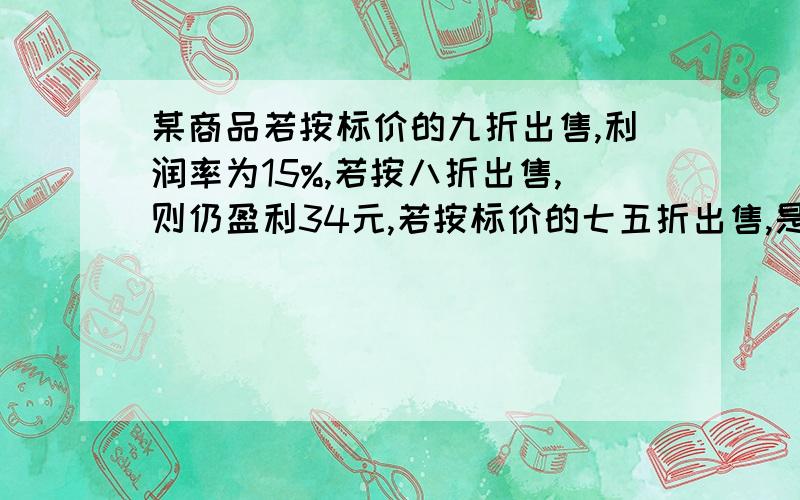 某商品若按标价的九折出售,利润率为15%,若按八折出售,则仍盈利34元,若按标价的七五折出售,是亏损还是