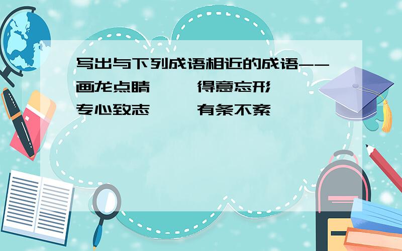 写出与下列成语相近的成语--画龙点睛〈 〉得意忘形〈 〉专心致志〈 〉有条不紊〈 〉