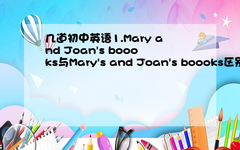 几道初中英语1.Mary and Joan's boooks与Mary's and Joan's boooks区别是什么?2.Are these books A.yours or John's B.your or John's C.your's or John's D.yours' or John's(主要是A/B不清楚)3.If you neeed the eraser,I'll lend to you.A.them B.