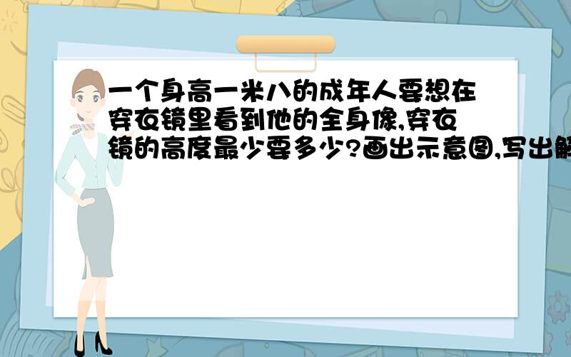 一个身高一米八的成年人要想在穿衣镜里看到他的全身像,穿衣镜的高度最少要多少?画出示意图,写出解题过