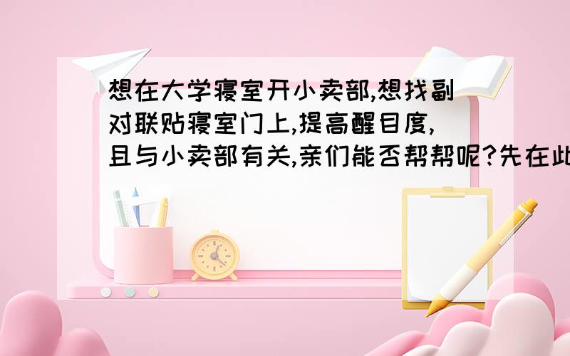 想在大学寝室开小卖部,想找副对联贴寝室门上,提高醒目度,且与小卖部有关,亲们能否帮帮呢?先在此谢过