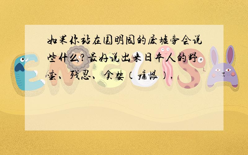 如果你站在圆明园的废墟旁会说些什么?最好说出来日本人的野蛮、残忍、贪婪（痛恨）,