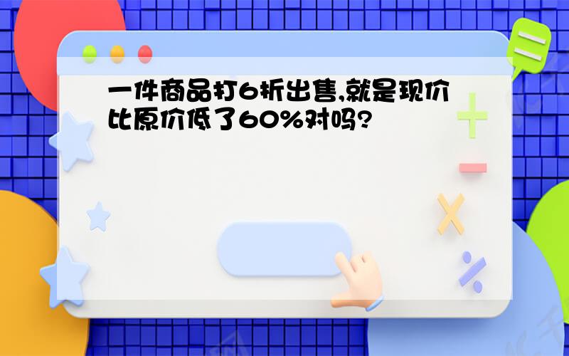 一件商品打6折出售,就是现价比原价低了60%对吗?