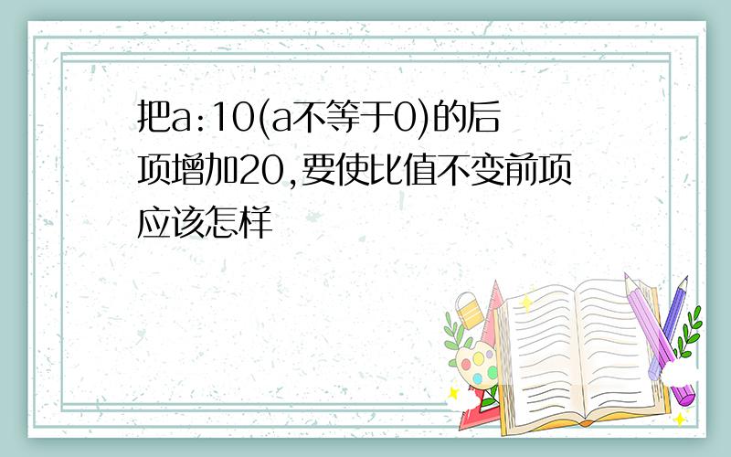 把a:10(a不等于0)的后项增加20,要使比值不变前项应该怎样