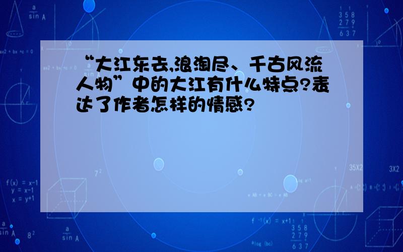 “大江东去,浪淘尽、千古风流人物”中的大江有什么特点?表达了作者怎样的情感?