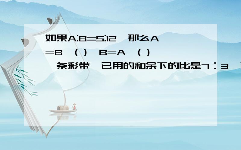 如果A:B=5:12,那么A=B*( ),B=A*( )一条彩带,已用的和余下的比是7：3,已用的占这条彩带的（ ）,余下的占这条彩带的（ ）在直角三角形中,若两个锐角的度数比是2：3,则较大的锐角是（ ）度甲乙两