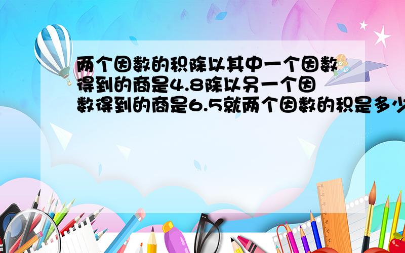 两个因数的积除以其中一个因数得到的商是4.8除以另一个因数得到的商是6.5就两个因数的积是多少?