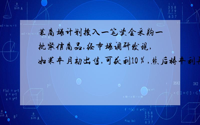 某商场计划投入一笔资金采购一批紧俏商品,经市场调研发现,如果本月初出售,可获利10％,然后将本利再投资其他商品,到下月初又可获利10％；如果下月初出售可获利25％,但要支付仓储费8000元