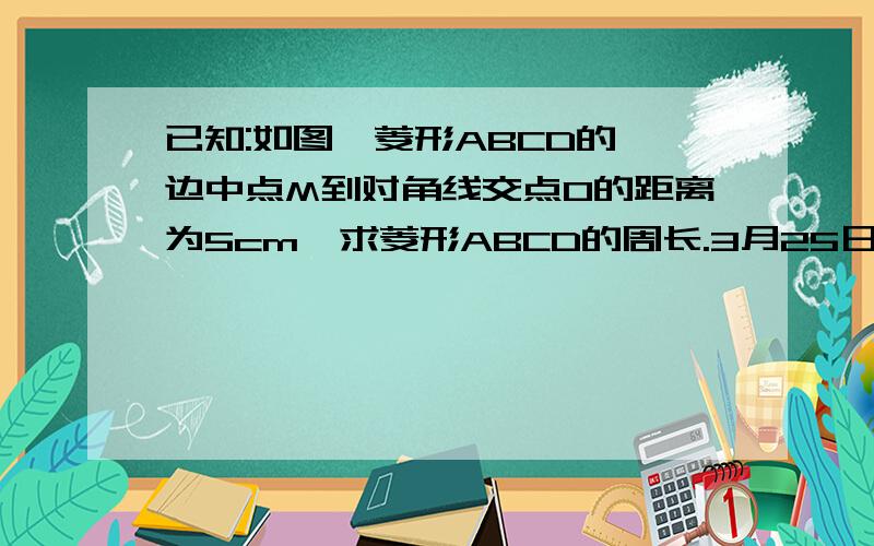 已知:如图,菱形ABCD的一边中点M到对角线交点O的距离为5cm,求菱形ABCD的周长.3月25日11：30之前