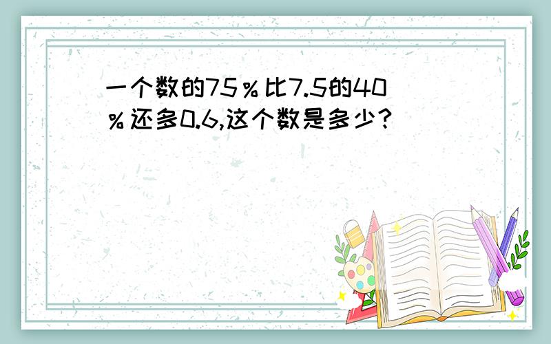 一个数的75％比7.5的40％还多0.6,这个数是多少?