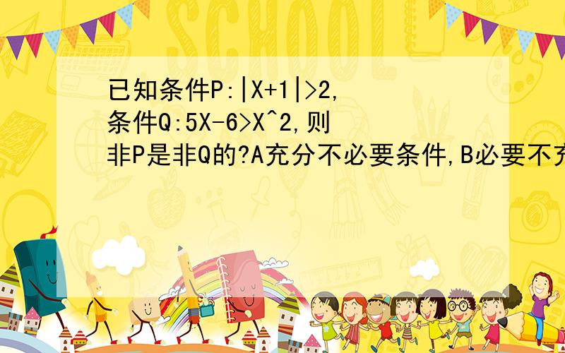 已知条件P:|X+1|>2,条件Q:5X-6>X^2,则非P是非Q的?A充分不必要条件,B必要不充分条件,C充要条件,D既不充分也不必要条件