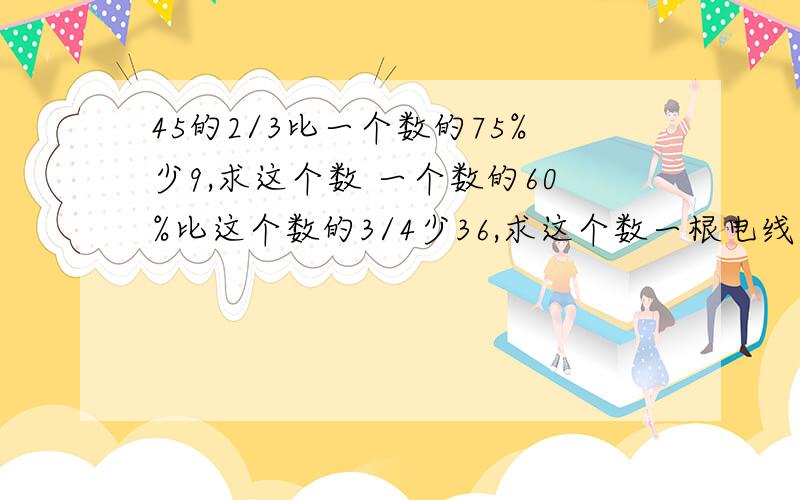 45的2/3比一个数的75%少9,求这个数 一个数的60%比这个数的3/4少36,求这个数一根电线长10米,第一次用去他的1/2,第二次又用去1/2米,还剩( )米2米的1/5(大与小与还是等于)1米的2/52/3:2/5的最简比是( ),