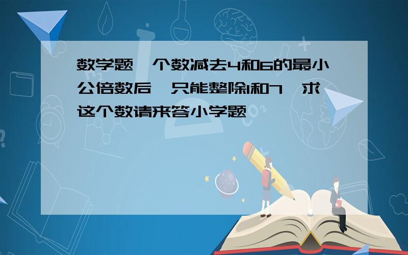 数学题一个数减去4和6的最小公倍数后,只能整除1和7,求这个数请来答小学题