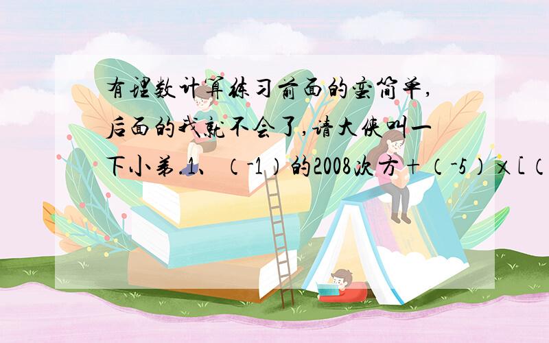 有理数计算练习前面的蛮简单,后面的我就不会了,请大侠叫一下小弟.1、（-1）的2008次方+（-5）×[（－2）³＋2]－（－4）²÷（－1/2）2、-1的六次方－（0.5-2/3）÷1/3×【-2-（-3³）]－|1/8