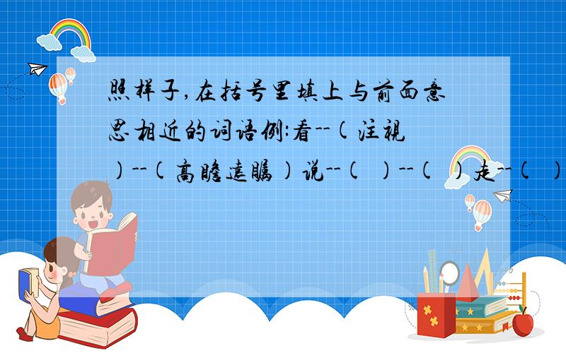 照样子,在括号里填上与前面意思相近的词语例:看--(注视)--(高瞻远瞩)说--( )--( )走--( )-- ( )写--( )--( )