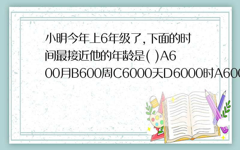 小明今年上6年级了,下面的时间最接近他的年龄是( )A600月B600周C6000天D6000时A600月B600周C6000天D6000时