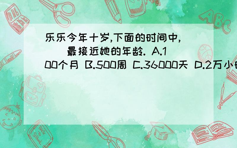 乐乐今年十岁,下面的时间中,（）最接近她的年龄. A.100个月 B.500周 C.36000天 D.2万小时上题解答