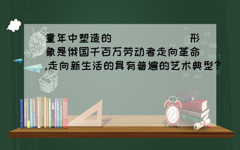 童年中塑造的_______形象是俄国千百万劳动者走向革命,走向新生活的具有普遍的艺术典型?