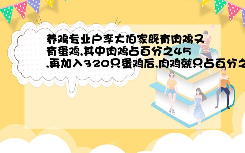 养鸡专业户李大伯家既有肉鸡又有蛋鸡,其中肉鸡占百分之45,再加入320只蛋鸡后,肉鸡就只占百分之25请问李大伯家喂有蛋鸡和肉鸡各多少只?