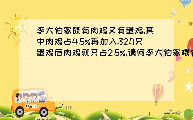 李大伯家既有肉鸡又有蛋鸡,其中肉鸡占45%再加入320只蛋鸡后肉鸡就只占25%,请问李大伯家喂有蛋鸡和肉鸡?各有多少只?求列式,谢谢,必采纳