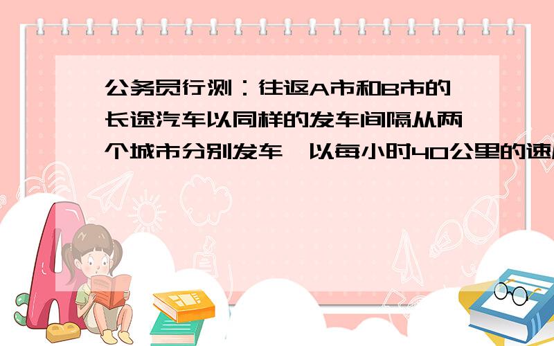 公务员行测：往返A市和B市的长途汽车以同样的发车间隔从两个城市分别发车,以每小时40公里的速度前往目标城市.上午9点多,李先生以每小时50公里的速度开车从A市长途汽车站前往B市长途汽