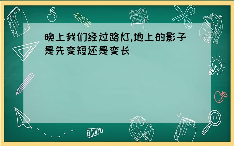 晚上我们经过路灯,地上的影子是先变短还是变长