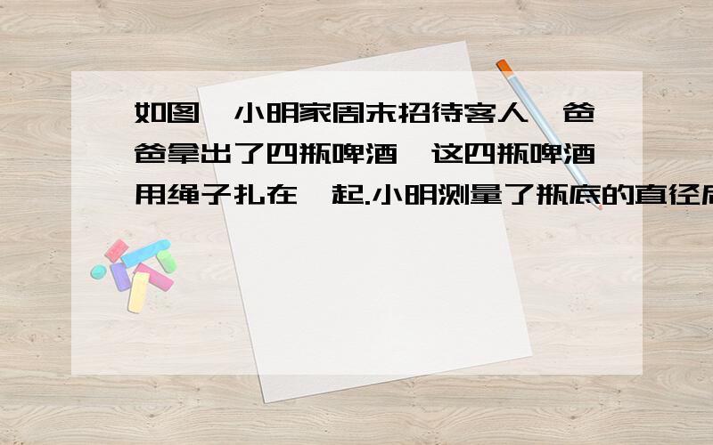 如图,小明家周末招待客人,爸爸拿出了四瓶啤酒,这四瓶啤酒用绳子扎在一起.小明测量了瓶底的直径后,马上算出绳子的长度.你能算出来吗?