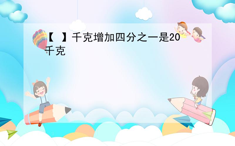 【 】千克增加四分之一是20千克