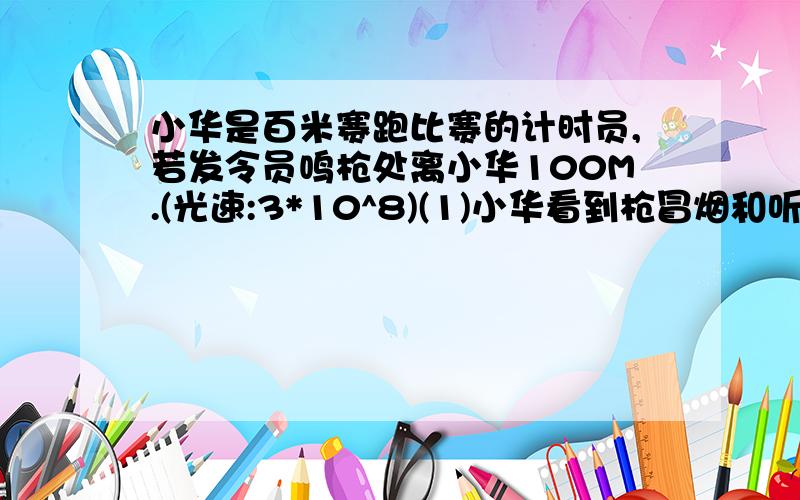 小华是百米赛跑比赛的计时员,若发令员鸣枪处离小华100M.(光速:3*10^8)(1)小华看到枪冒烟和听枪声相差多少时间?(2)小华应看到冒烟按秒表,还是听到枪声按秒表,为什么?2.小明在一根3M长的空自